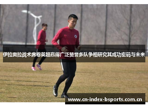 伊拉奥拉战术席卷英超赢得广泛赞誉多队争相研究其成功密码与未来