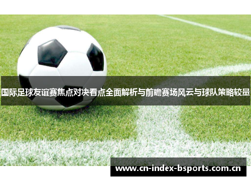 国际足球友谊赛焦点对决看点全面解析与前瞻赛场风云与球队策略较量